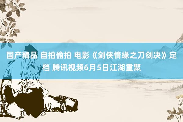 国产精品 自拍偷拍 电影《剑侠情缘之刀剑决》定档 腾讯视频6月5日江湖重聚