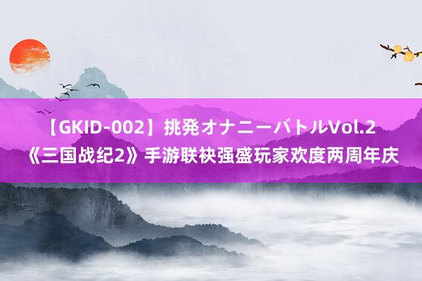【GKID-002】挑発オナニーバトルVol.2 《三国战纪2》手游联袂强盛玩家欢度两周年庆