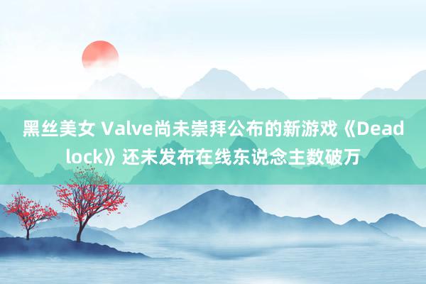 黑丝美女 Valve尚未崇拜公布的新游戏《Deadlock》还未发布在线东说念主数破万