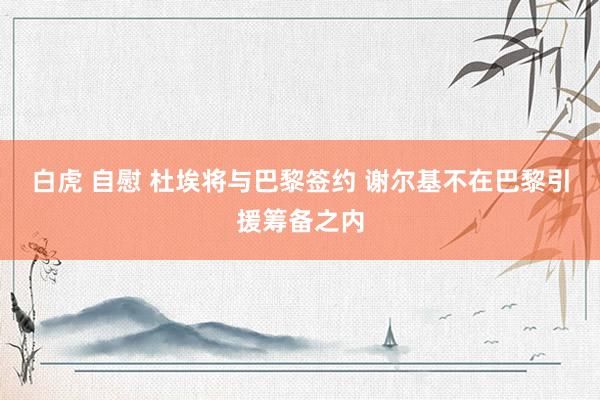 白虎 自慰 杜埃将与巴黎签约 谢尔基不在巴黎引援筹备之内