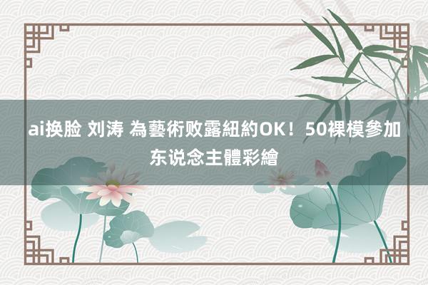 ai换脸 刘涛 為藝術败露　紐約OK！50裸模參加东说念主體彩繪