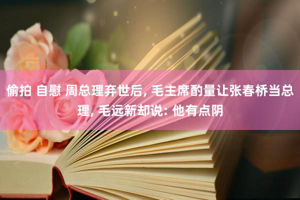偷拍 自慰 周总理弃世后, 毛主席酌量让张春桥当总理, 毛远