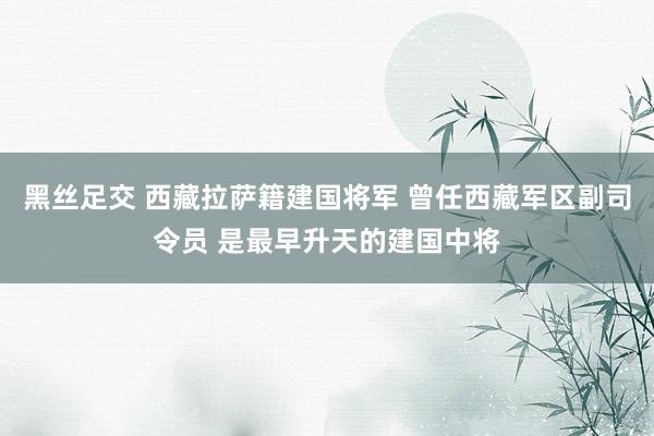 黑丝足交 西藏拉萨籍建国将军 曾任西藏军区副司令员 是最早升