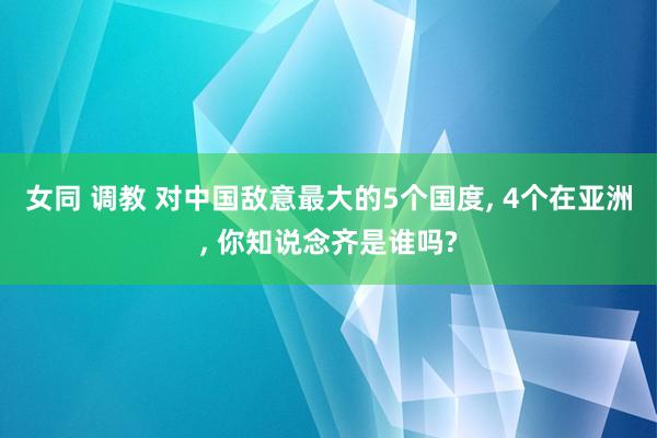 女同 调教 对中国敌意最大的5个国度, 4个在亚洲, 你知说