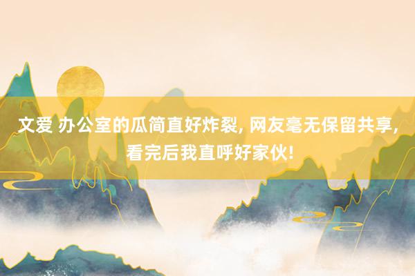 文爱 办公室的瓜简直好炸裂, 网友毫无保留共享, 看完后我直