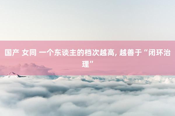 国产 女同 一个东谈主的档次越高, 越善于“闭环治理”