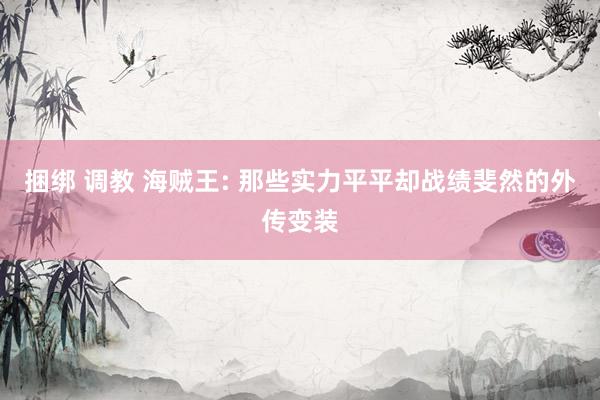 捆绑 调教 海贼王: 那些实力平平却战绩斐然的外传变装