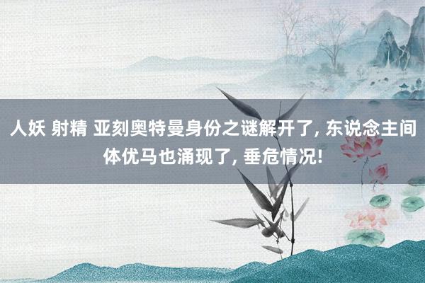 人妖 射精 亚刻奥特曼身份之谜解开了, 东说念主间体优马也涌