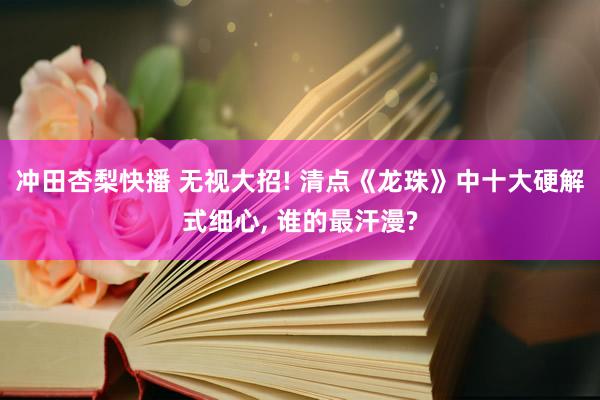 冲田杏梨快播 无视大招! 清点《龙珠》中十大硬解式细心, 谁