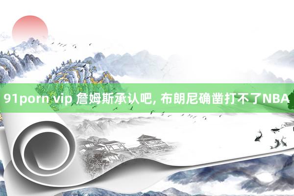 91porn vip 詹姆斯承认吧, 布朗尼确凿打不了NBA