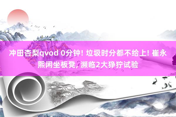 冲田杏梨qvod 0分钟! 垃圾时分都不给上! 崔永熙闲坐板