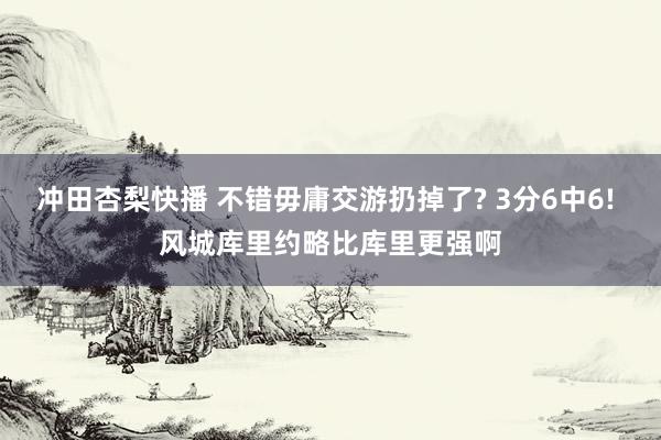 冲田杏梨快播 不错毋庸交游扔掉了? 3分6中6! 风城库里约