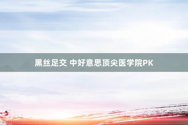 黑丝足交 中好意思顶尖医学院PK