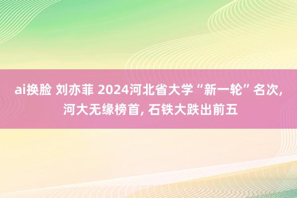 ai换脸 刘亦菲 2024河北省大学“新一轮”名次, 河大无