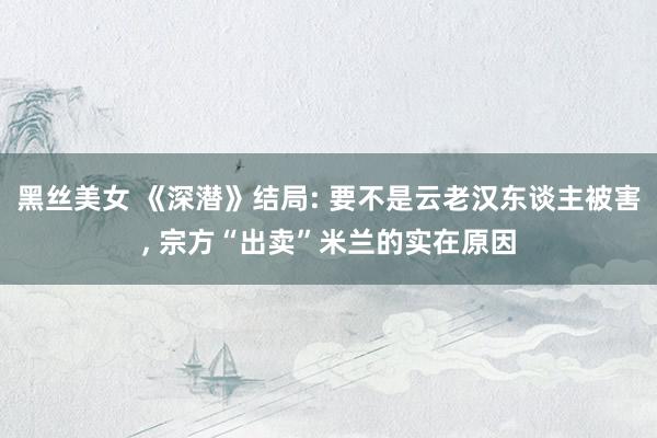 黑丝美女 《深潜》结局: 要不是云老汉东谈主被害, 宗方“出