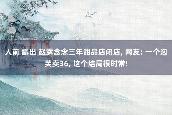 人前 露出 赵露念念三年甜品店闭店, 网友: 一个泡芙卖36
