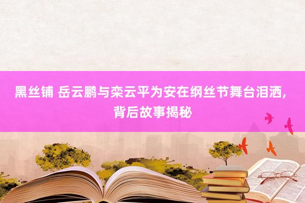 黑丝铺 岳云鹏与栾云平为安在纲丝节舞台泪洒, 背后故事揭秘
