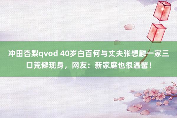 冲田杏梨qvod 40岁白百何与丈夫张想麟一家三口荒僻现身，