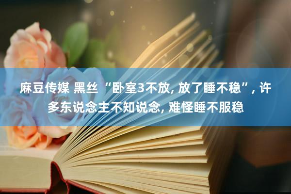 麻豆传媒 黑丝 “卧室3不放, 放了睡不稳”, 许多东说念主