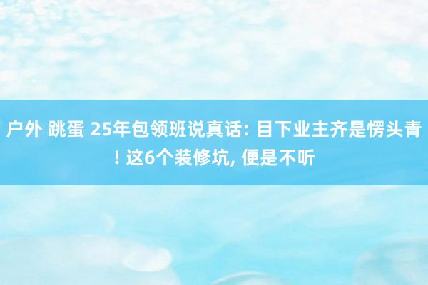 户外 跳蛋 25年包领班说真话: 目下业主齐是愣头青! 这6