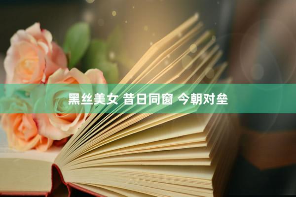 黑丝美女 昔日同窗 今朝对垒