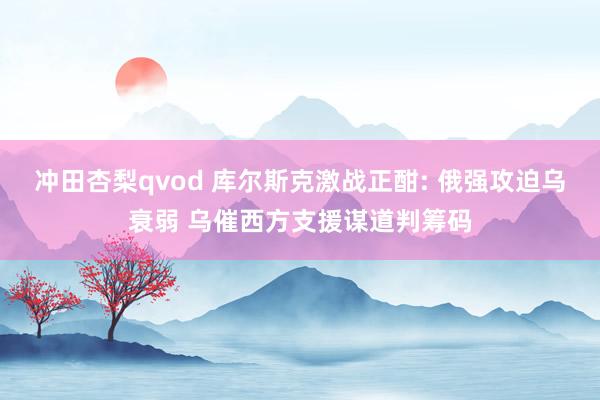 冲田杏梨qvod 库尔斯克激战正酣: 俄强攻迫乌衰弱 乌催西