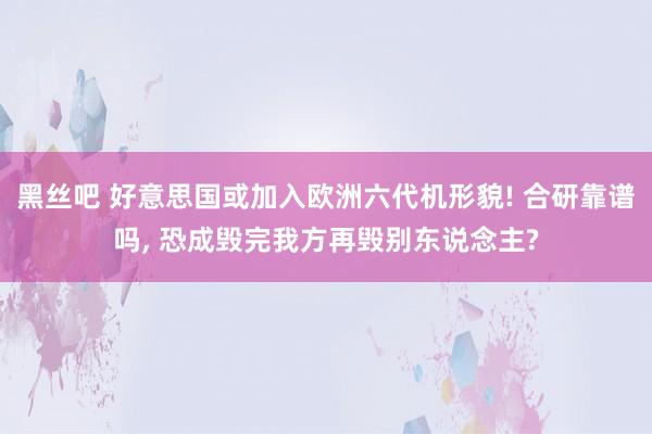 黑丝吧 好意思国或加入欧洲六代机形貌! 合研靠谱吗, 恐成毁