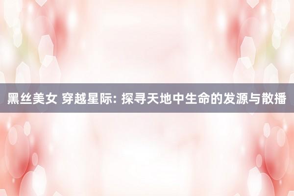 黑丝美女 穿越星际: 探寻天地中生命的发源与散播