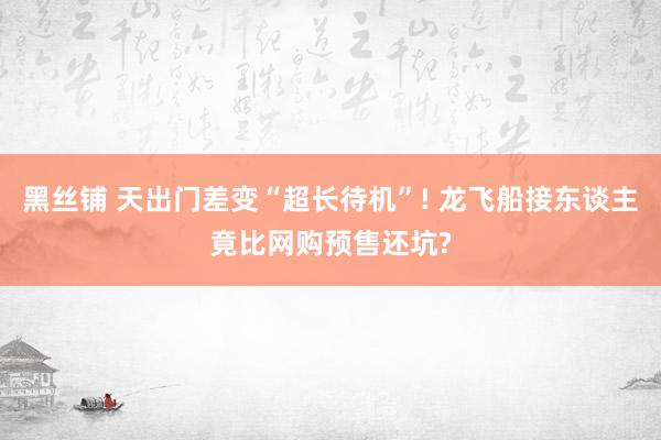 黑丝铺 天出门差变“超长待机”! 龙飞船接东谈主竟比网购预售