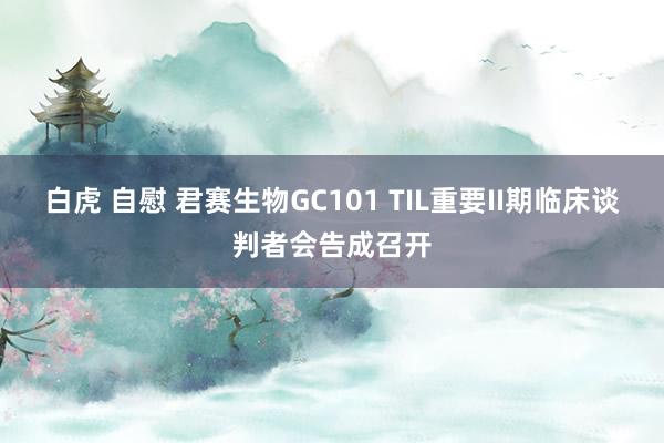 白虎 自慰 君赛生物GC101 TIL重要II期临床谈判者会