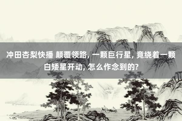 冲田杏梨快播 颠覆领路, 一颗巨行星, 竟绕着一颗白矮星开动