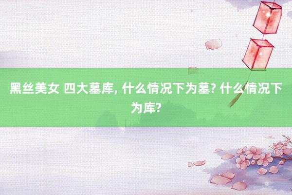 黑丝美女 四大墓库, 什么情况下为墓? 什么情况下为库?