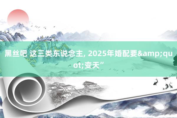 黑丝吧 这三类东说念主, 2025年婚配要&quot