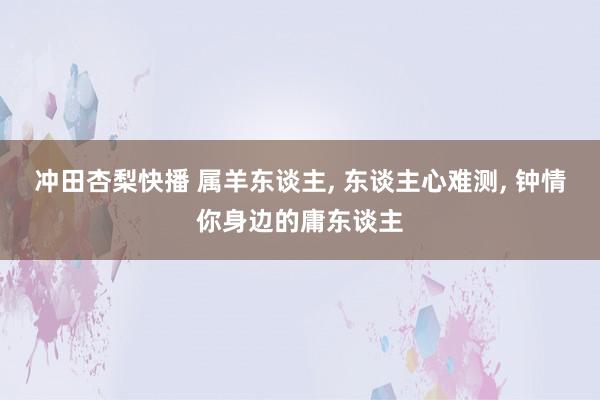 冲田杏梨快播 属羊东谈主, 东谈主心难测, 钟情你身边的庸东