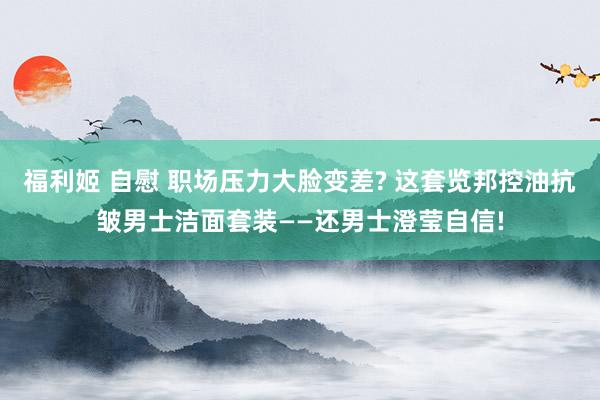 福利姬 自慰 职场压力大脸变差? 这套览邦控油抗皱男士洁面套