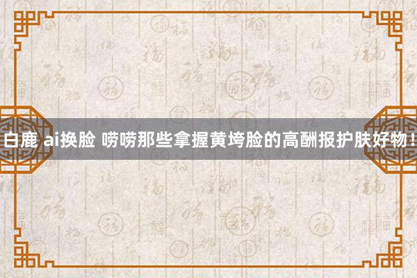 白鹿 ai换脸 唠唠那些拿握黄垮脸的高酬报护肤好物！