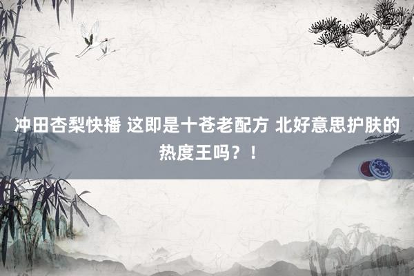 冲田杏梨快播 这即是十苍老配方 北好意思护肤的热度王吗？！