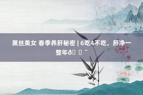 黑丝美女 春季养肝秘密 | 6吃4不吃,肝净一整年💯