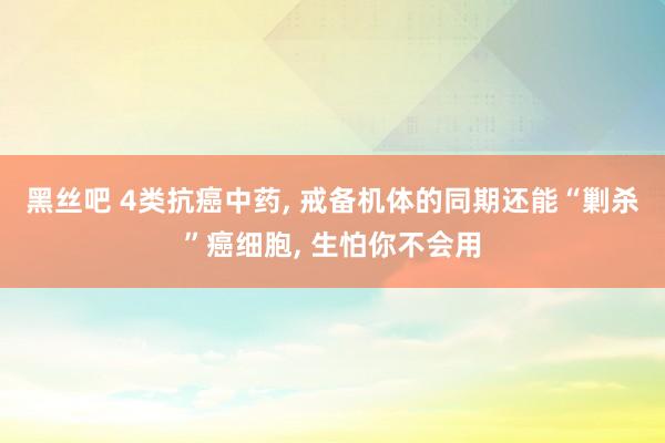 黑丝吧 4类抗癌中药, 戒备机体的同期还能“剿杀”癌细胞, 