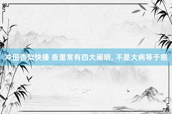 冲田杏梨快播 夜里常有四大阐明, 不是大病等于癌