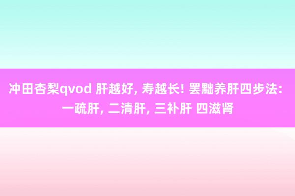 冲田杏梨qvod 肝越好, 寿越长! 罢黜养肝四步法: 一疏
