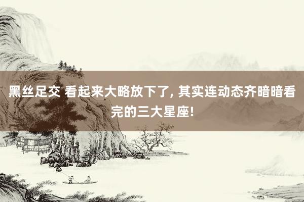 黑丝足交 看起来大略放下了, 其实连动态齐暗暗看完的三大星座