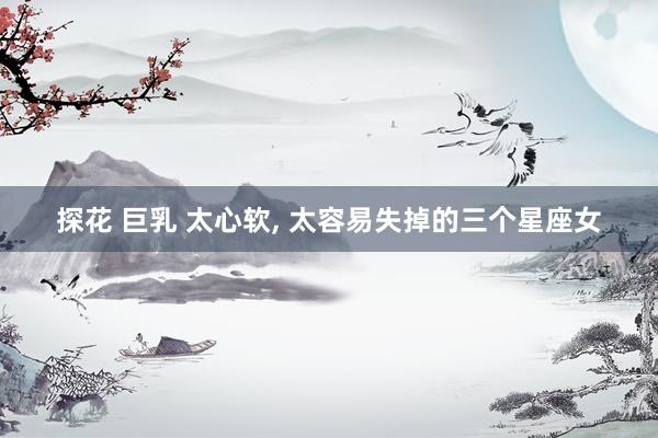 探花 巨乳 太心软, 太容易失掉的三个星座女