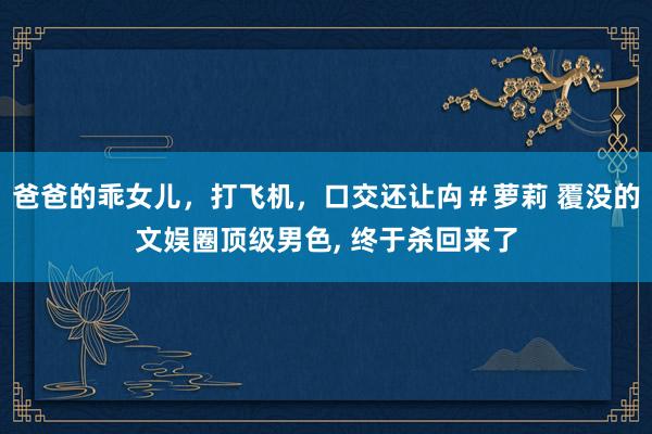 爸爸的乖女儿，打飞机，口交还让禸＃萝莉 覆没的文娱圈顶级男色