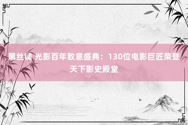 黑丝铺 光影百年致意盛典：130位电影巨匠荣登天下影史殿堂
