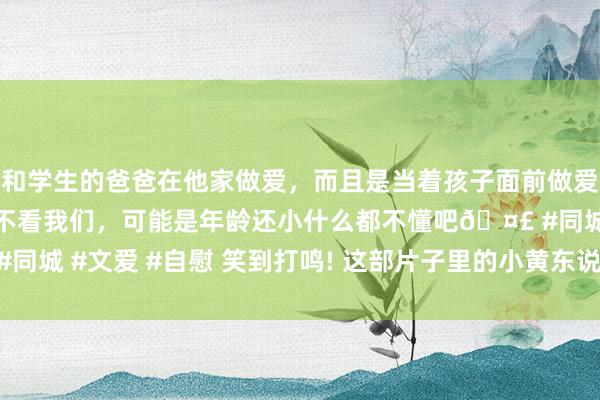 和学生的爸爸在他家做爱，而且是当着孩子面前做爱，太刺激了，孩