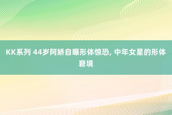 KK系列 44岁阿娇自曝形体惊恐, 中年女星的形体窘境