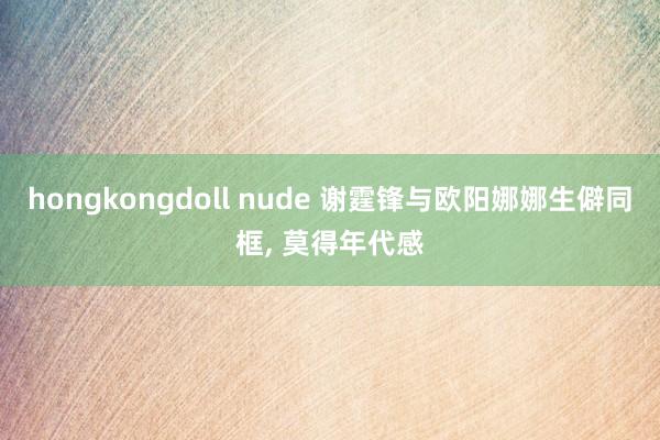 hongkongdoll nude 谢霆锋与欧阳娜娜生僻同框