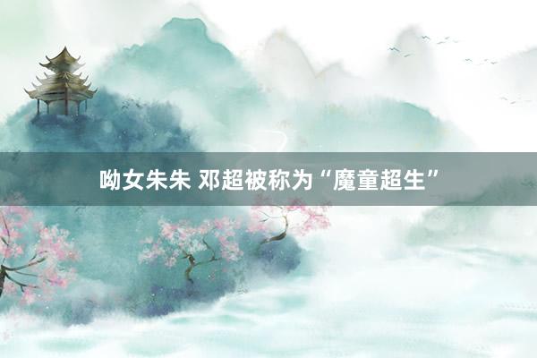 呦女朱朱 邓超被称为“魔童超生”
