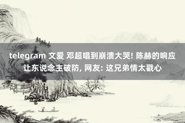 telegram 文爱 邓超唱到崩溃大哭! 陈赫的响应让东说